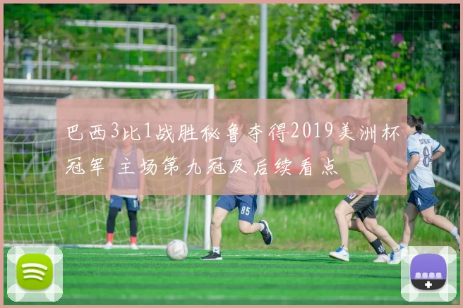 巴西3比1战胜秘鲁夺得2019美洲杯冠军 主场第九冠及后续看点