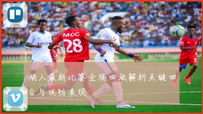 湖人最新比赛全场回放解析关键回合与攻防表现