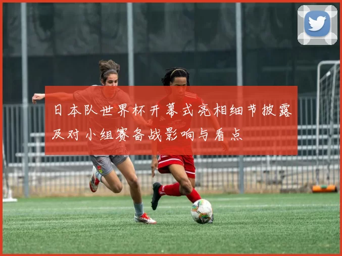 日本队世界杯开幕式亮相细节披露及对小组赛备战影响与看点