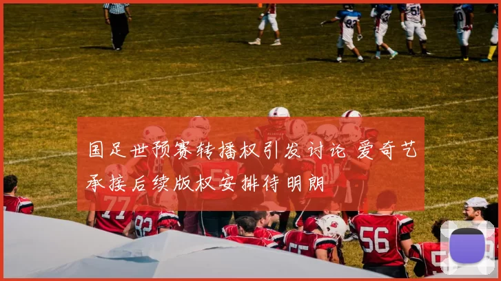 国足世预赛转播权引发讨论 爱奇艺承接后续版权安排待明朗