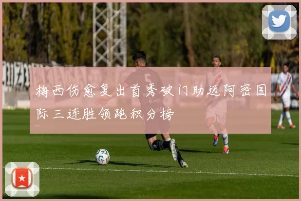 梅西伤愈复出首秀破门助迈阿密国际三连胜领跑积分榜