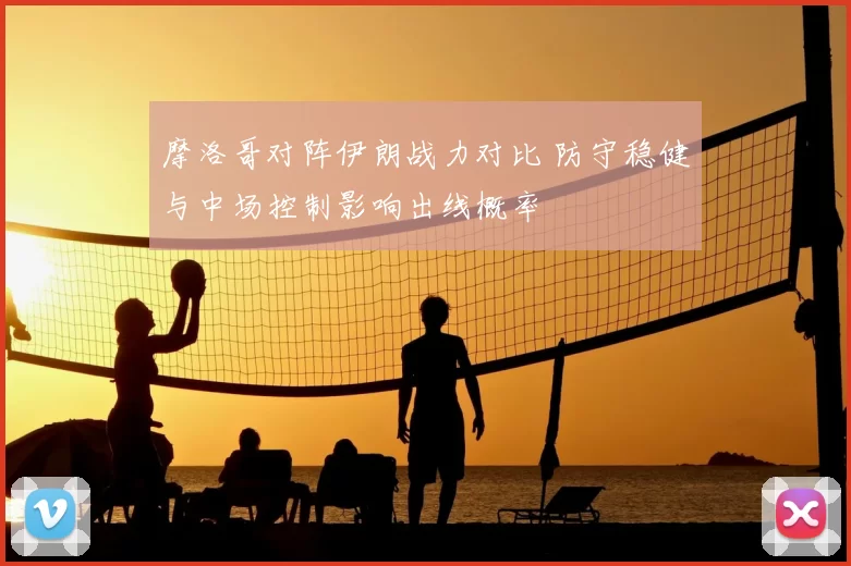 摩洛哥对阵伊朗战力对比 防守稳健与中场控制影响出线概率