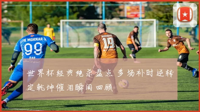 世界杯经典绝杀盘点 多场补时逆转定乾坤催泪瞬间回顾