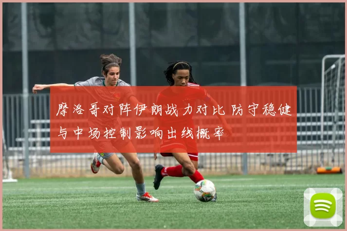 摩洛哥对阵伊朗战力对比 防守稳健与中场控制影响出线概率