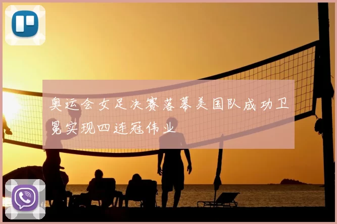 奥运会女足决赛落幕美国队成功卫冕实现四连冠伟业