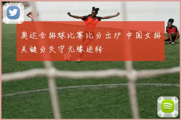 奥运会排球比赛比分出炉 中国女排关键分失守无缘逆转