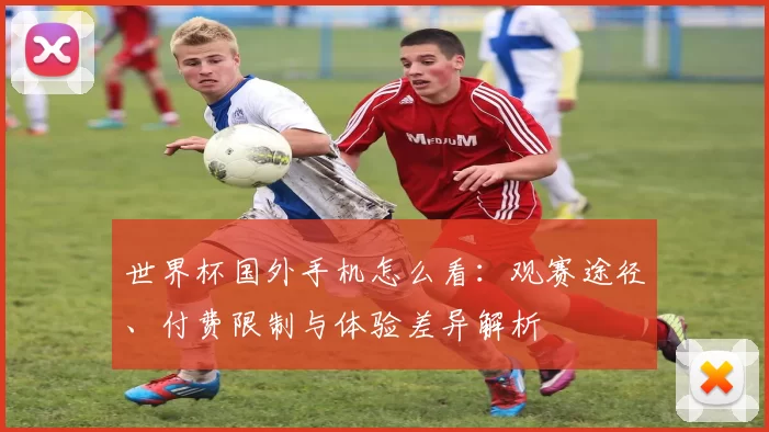 世界杯国外手机怎么看：观赛途径、付费限制与体验差异解析