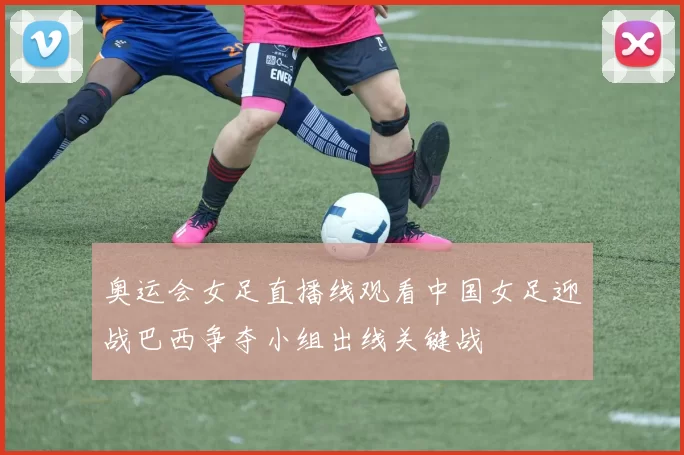 奥运会女足直播线观看中国女足迎战巴西争夺小组出线关键战