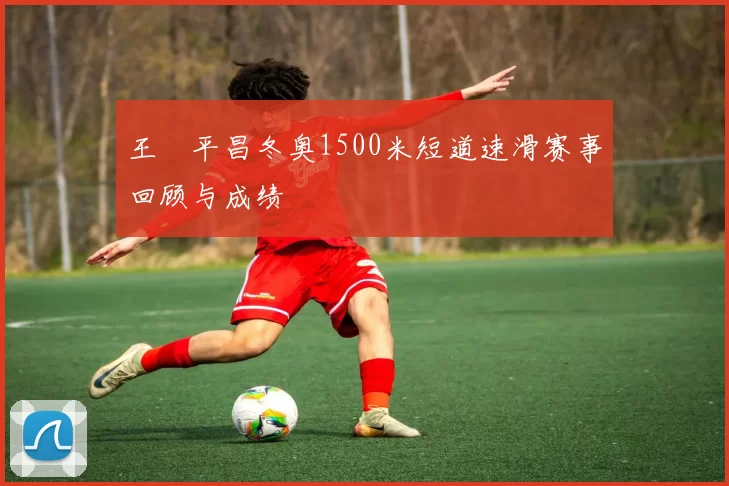 王濛平昌冬奥1500米短道速滑赛事回顾与成绩