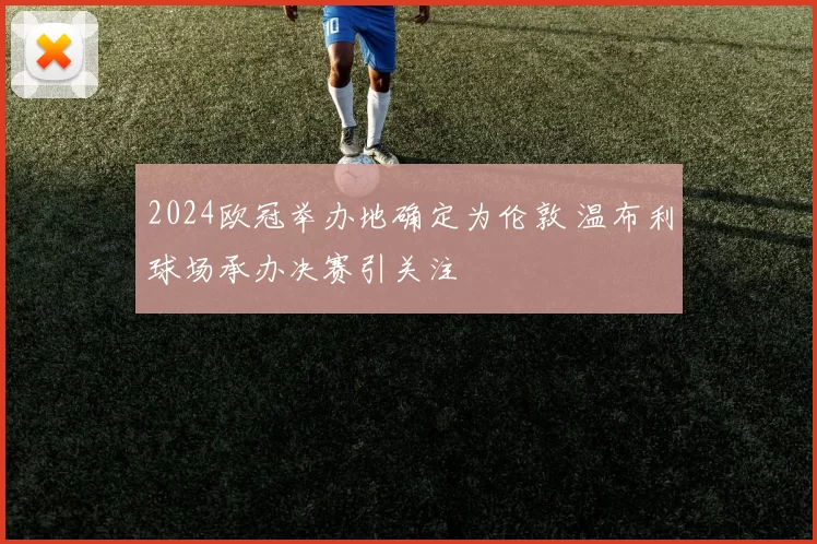 2024欧冠举办地确定为伦敦 温布利球场承办决赛引关注