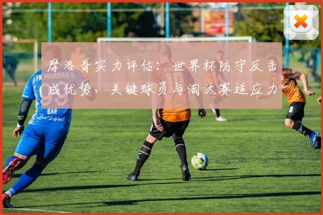 摩洛哥实力评估：世界杯防守反击成优势，关键球员与淘汰赛适应力分析