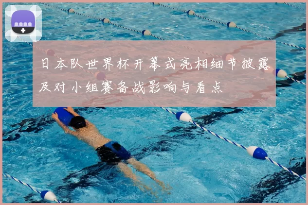 日本队世界杯开幕式亮相细节披露及对小组赛备战影响与看点